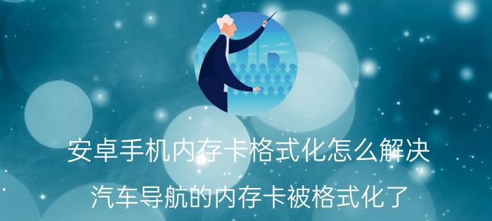 安卓手机内存卡格式化怎么解决 汽车导航的内存卡被格式化了，怎么办？